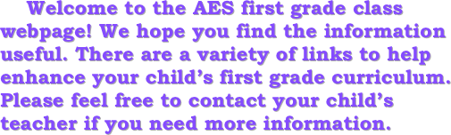     
    Welcome to the AES first grade class webpage! We hope you find the information useful. There are a variety of links to help enhance your child’s first grade curriculum. Please feel free to contact your child’s teacher if you need more information. 
    